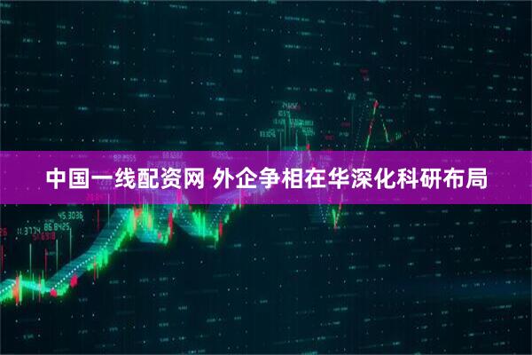 中国一线配资网 外企争相在华深化科研布局