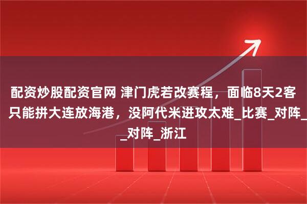 配资炒股配资官网 津门虎若改赛程，面临8天2客1主，只能拼大连放海港，没阿代米进攻太难_比赛_对阵_浙江