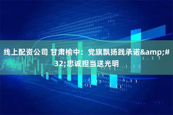 线上配资公司 甘肃榆中：党旗飘扬践承诺 忠诚担当送光明