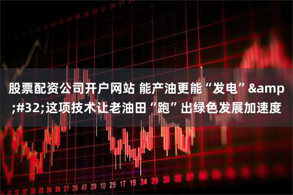 股票配资公司开户网站 能产油更能“发电” 这项技术让老油田“跑”出绿色发展加速度