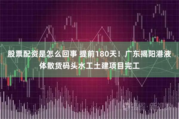 股票配资是怎么回事 提前180天！广东揭阳港液体散货码头水工土建项目完工