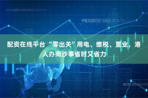 配资在线平台 “零出关”用电、缴税、置业，港人办南沙事省时又省力