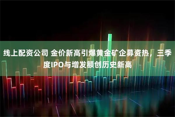 线上配资公司 金价新高引爆黄金矿企募资热，三季度IPO与增发额创历史新高