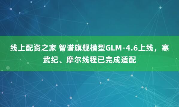 线上配资之家 智谱旗舰模型GLM-4.6上线，寒武纪、摩尔线程已完成适配