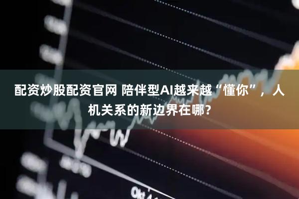 配资炒股配资官网 陪伴型AI越来越“懂你”，人机关系的新边界在哪？