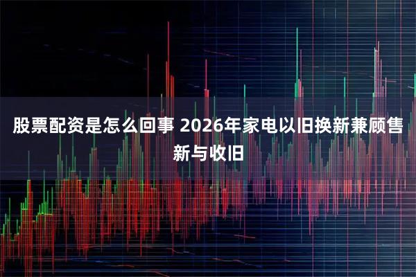 股票配资是怎么回事 2026年家电以旧换新兼顾售新与收旧