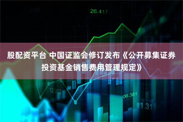 股配资平台 中国证监会修订发布《公开募集证券投资基金销售费用管理规定》