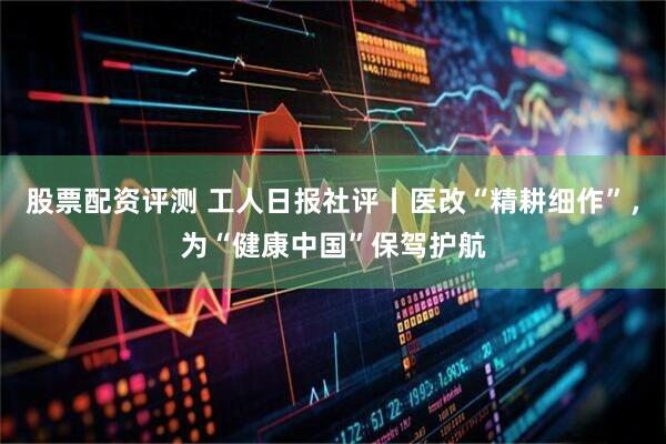 股票配资评测 工人日报社评丨医改“精耕细作”，为“健康中国”保驾护航