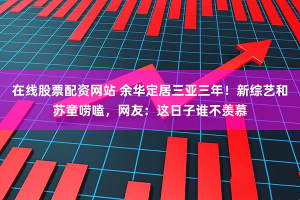 在线股票配资网站 余华定居三亚三年！新综艺和苏童唠嗑，网友：这日子谁不羡慕