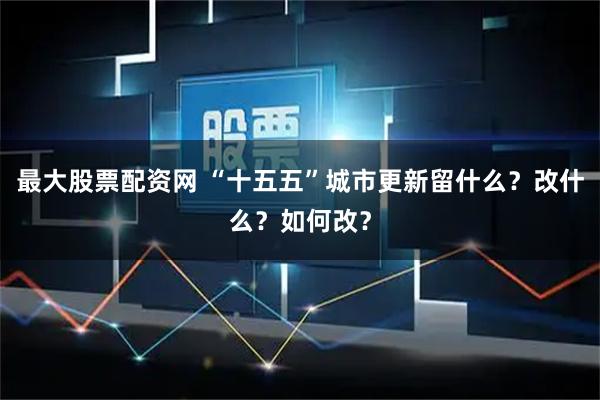 最大股票配资网 “十五五”城市更新留什么？改什么？如何改？